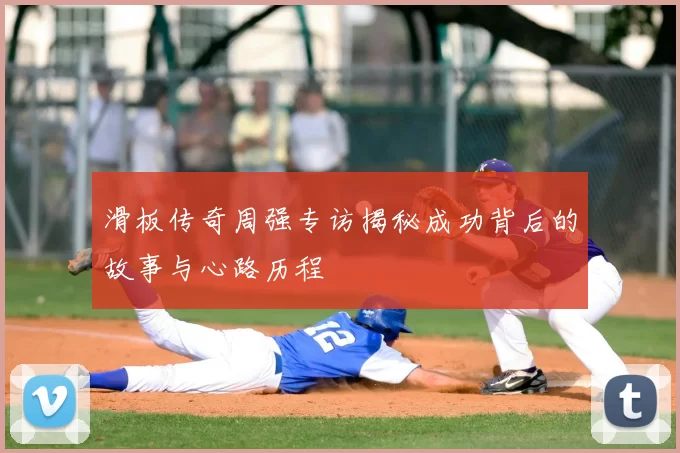 滑板传奇周强专访揭秘成功背后的故事与心路历程