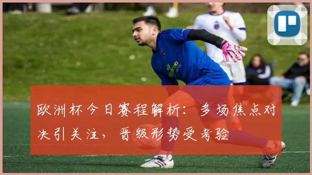 欧洲杯今日赛程解析:多场焦点对决引关注,晋级形势受考验