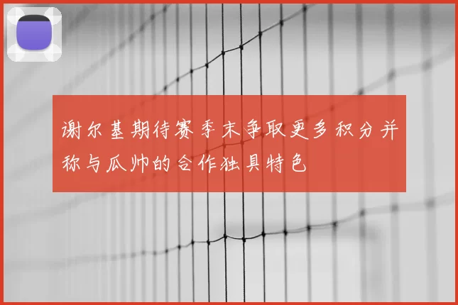 谢尔基期待赛季末争取更多积分并称与瓜帅的合作独具特色