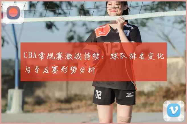 CBA常规赛激战持续,球队排名变化与季后赛形势分析