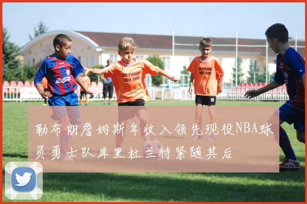勒布朗詹姆斯年收入领先现役NBA球员勇士队库里杜兰特紧随其后