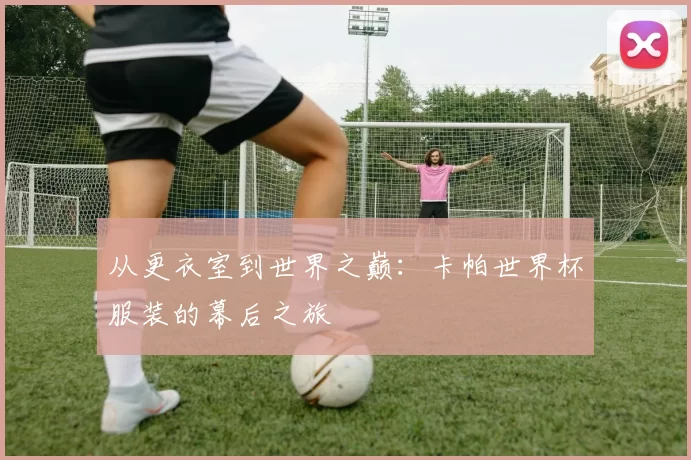 从更衣室到世界之巅：卡帕世界杯服装的幕后之旅