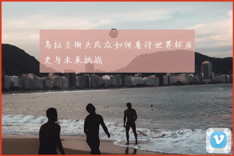 乌拉圭街头民众如何看待世界杯历史与未来挑战