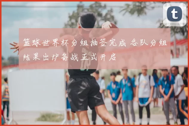篮球世界杯分组抽签完成 各队分组结果出炉备战正式开启