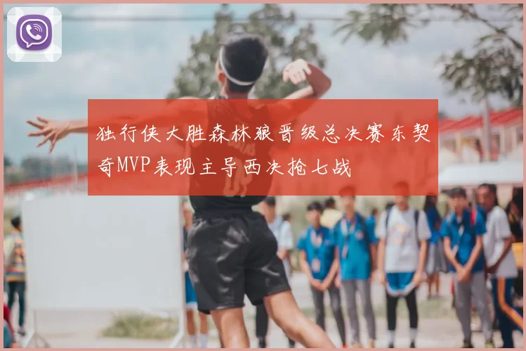 独行侠大胜森林狼晋级总决赛东契奇MVP表现主导西决抢七战
