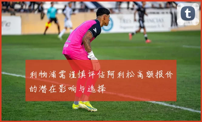利物浦需谨慎评估阿利松高额报价的潜在影响与选择