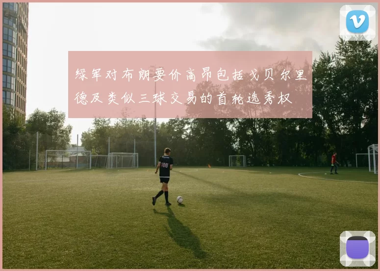 绿军对布朗要价高昂包括戈贝尔里德及类似三球交易的首轮选秀权