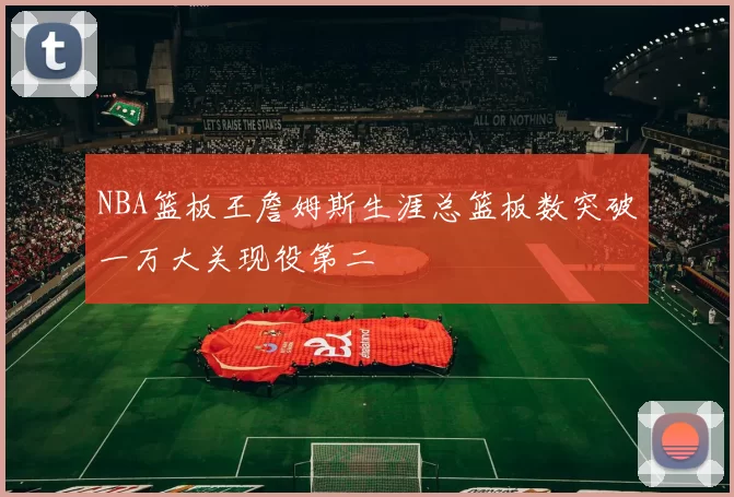 NBA篮板王詹姆斯生涯总篮板数突破一万大关现役第二