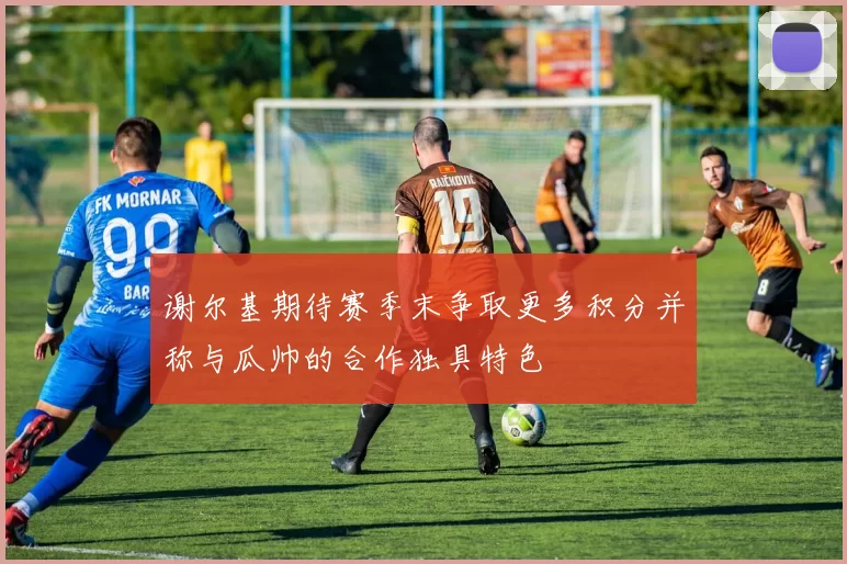 谢尔基期待赛季末争取更多积分并称与瓜帅的合作独具特色
