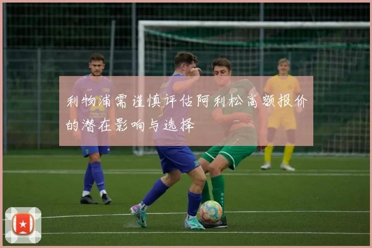 利物浦需谨慎评估阿利松高额报价的潜在影响与选择