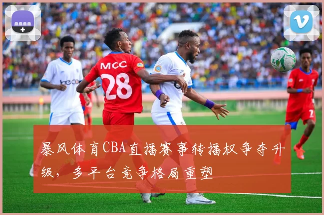 暴风体育CBA直播赛事转播权争夺升级，多平台竞争格局重塑