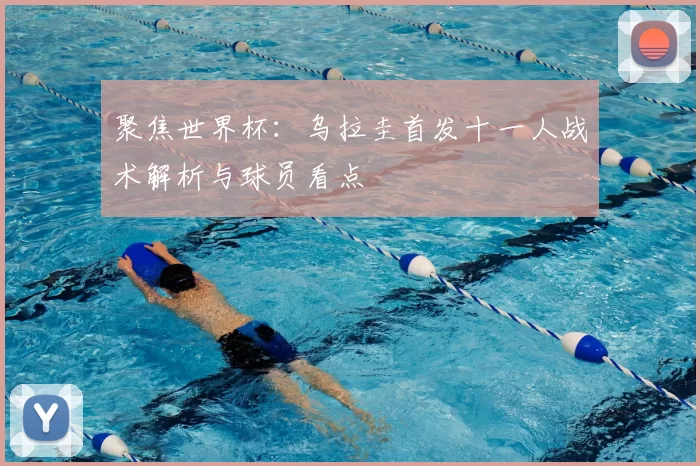 聚焦世界杯：乌拉圭首发十一人战术解析与球员看点
