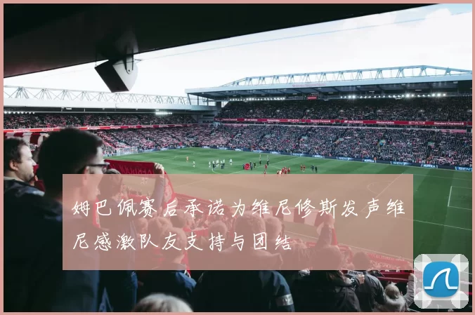 姆巴佩赛后承诺为维尼修斯发声维尼感激队友支持与团结