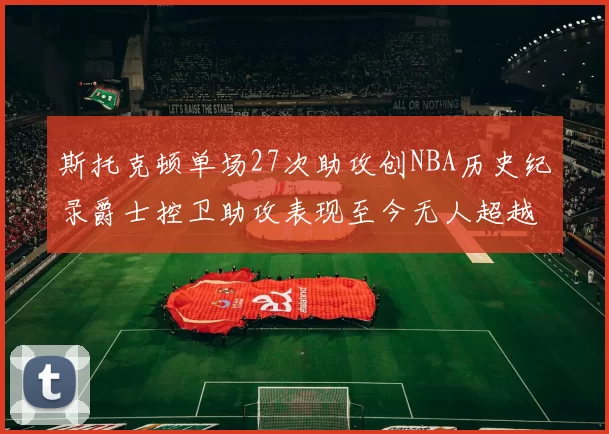 斯托克顿单场27次助攻创NBA历史纪录爵士控卫助攻表现至今无人超越