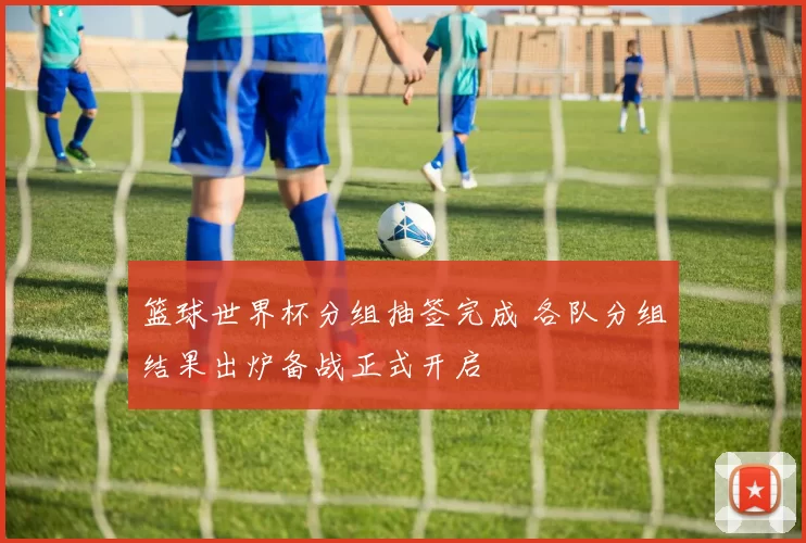篮球世界杯分组抽签完成 各队分组结果出炉备战正式开启