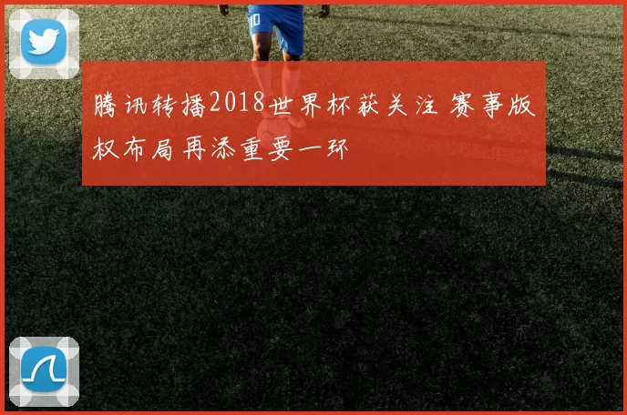 腾讯转播2018世界杯获关注 赛事版权布局再添重要一环
