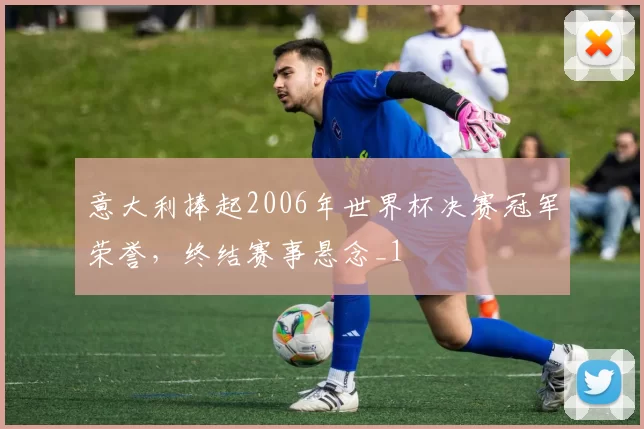 意大利捧起2006年世界杯决赛冠军荣誉,终结赛事悬念_1