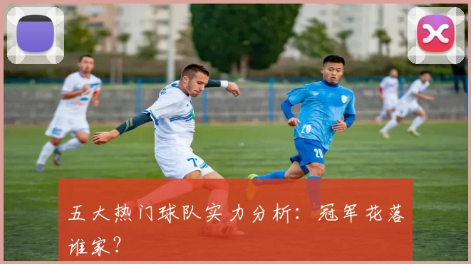 五大热门球队实力分析:冠军花落谁家?