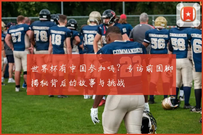 世界杯有中国参加吗?专访前国脚揭秘背后的故事与挑战
