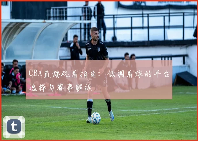 CBA直播观看指南:低调看球的平台选择与赛事解读