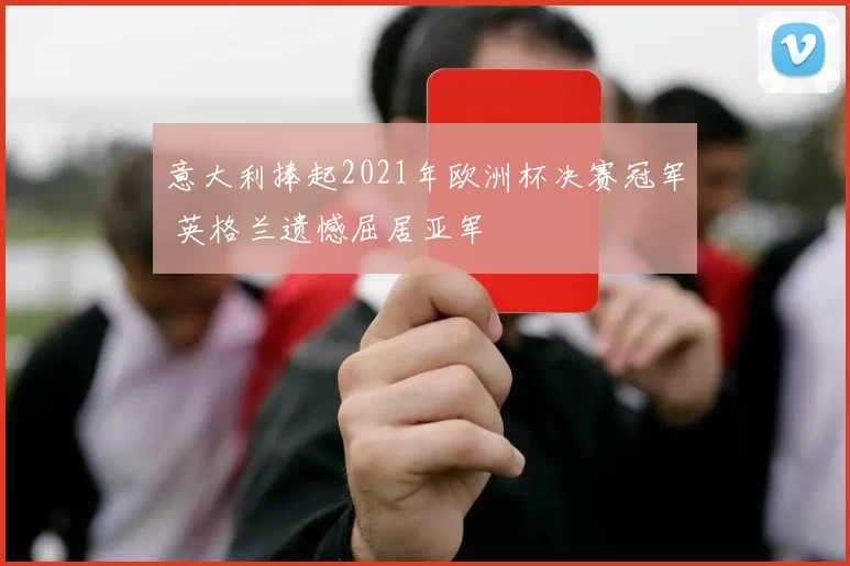 意大利捧起2021年欧洲杯决赛冠军 英格兰遗憾屈居亚军