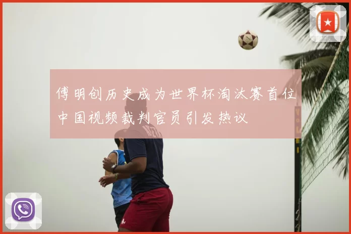 傅明创历史成为世界杯淘汰赛首位中国视频裁判官员引发热议
