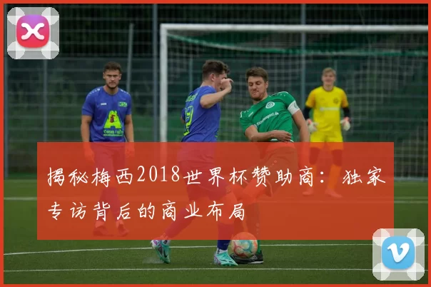 揭秘梅西2018世界杯赞助商:独家专访背后的商业布局
