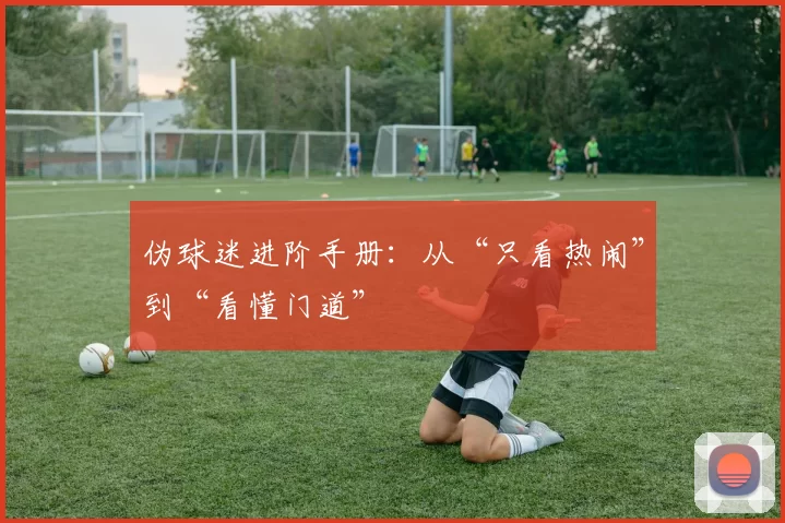 伪球迷进阶手册:从“只看热闹”到“看懂门道”