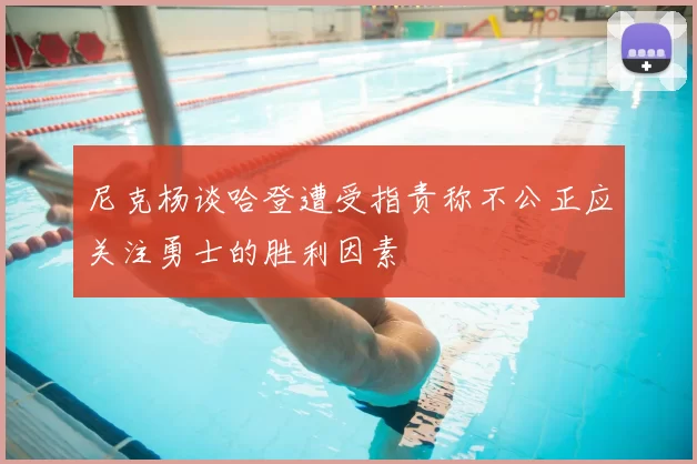 尼克杨谈哈登遭受指责称不公正应关注勇士的胜利因素