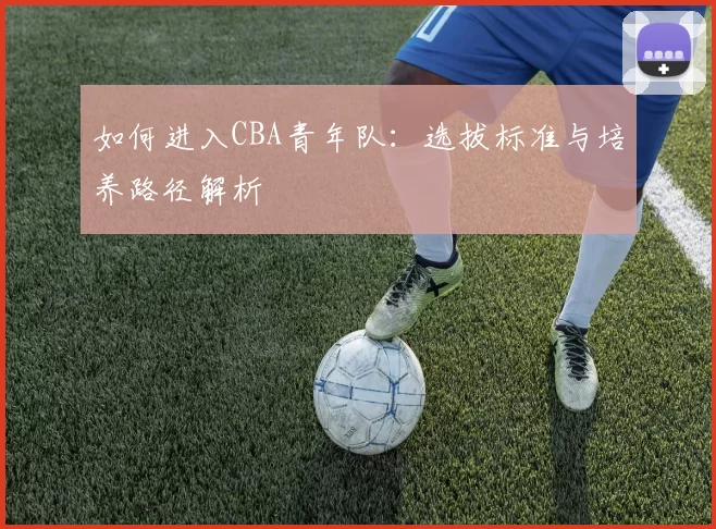 如何进入CBA青年队：选拔标准与培养路径解析