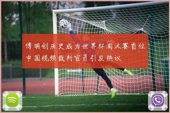 傅明创历史成为世界杯淘汰赛首位中国视频裁判官员引发热议