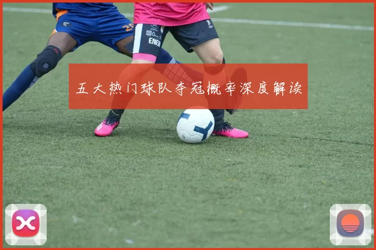 五大热门球队夺冠概率深度解读