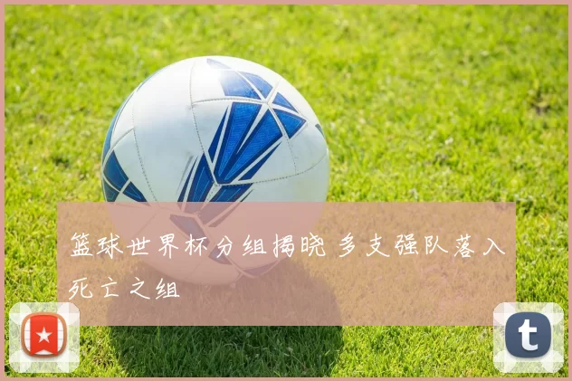 篮球世界杯分组揭晓 多支强队落入死亡之组