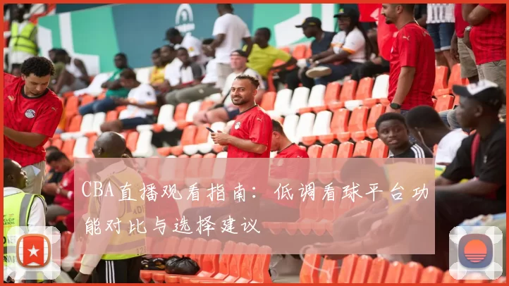 CBA直播观看指南:低调看球平台功能对比与选择建议
