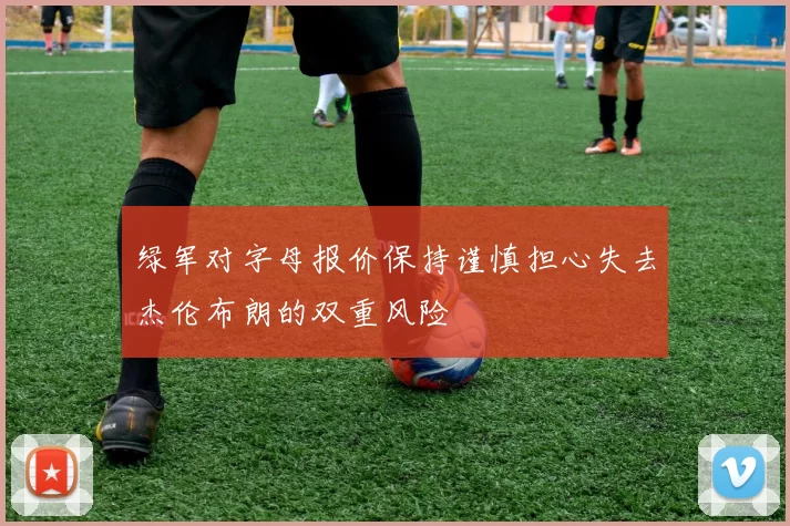 绿军对字母报价保持谨慎担心失去杰伦布朗的双重风险