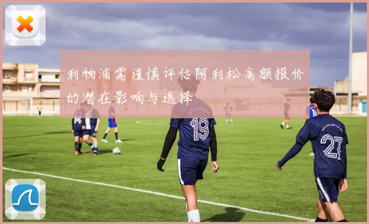 利物浦需谨慎评估阿利松高额报价的潜在影响与选择