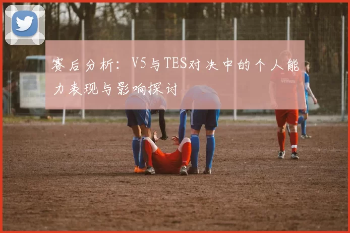 赛后分析：V5与TES对决中的个人能力表现与影响探讨
