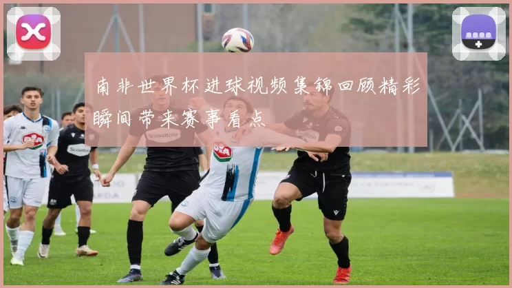 南非世界杯进球视频集锦回顾精彩瞬间带来赛事看点