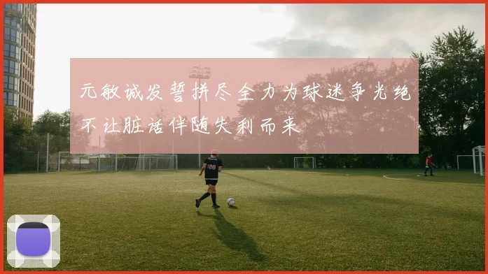 元敏诚发誓拼尽全力为球迷争光绝不让脏话伴随失利而来
