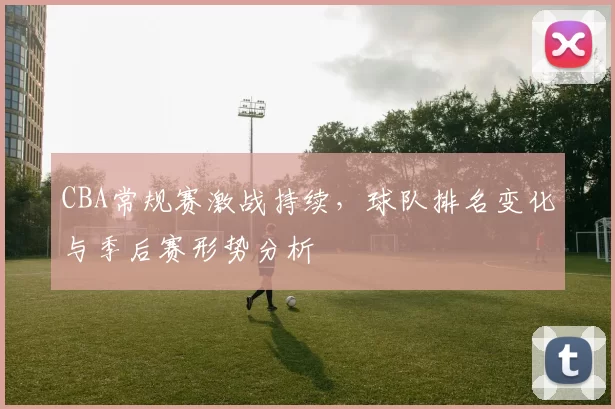 CBA常规赛激战持续，球队排名变化与季后赛形势分析