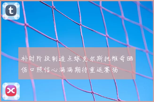 补时阶段制造点球克尔斯托维奇晒伤口照信心满满期待重返赛场