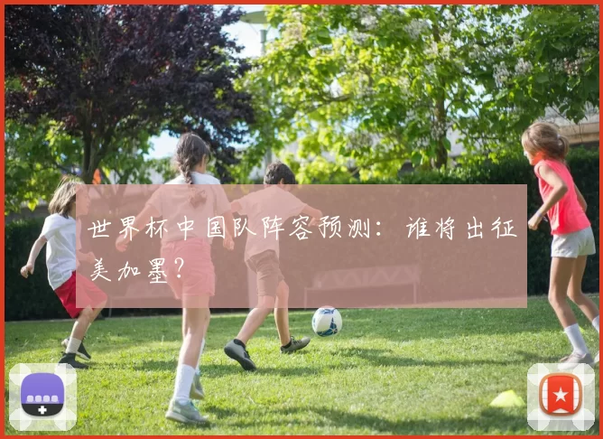 世界杯中国队阵容预测:谁将出征美加墨?