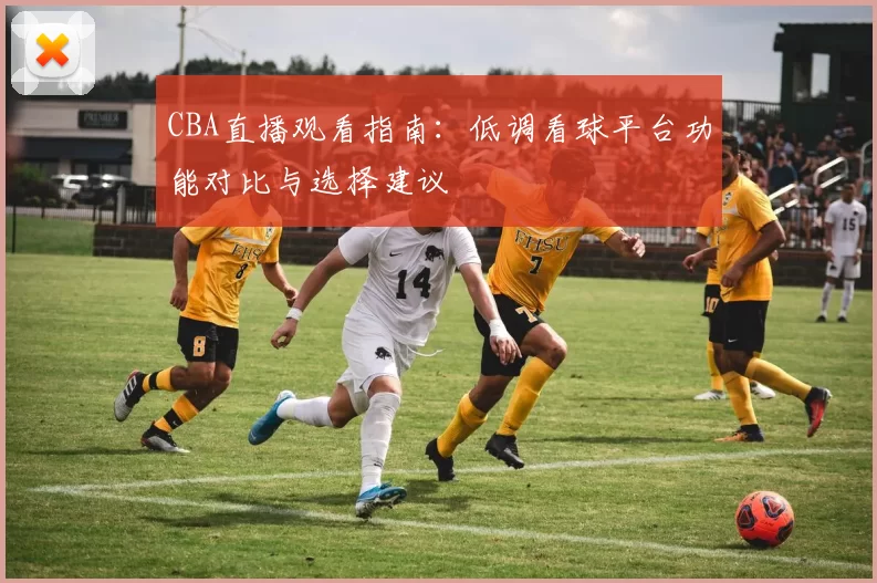 CBA直播观看指南:低调看球平台功能对比与选择建议