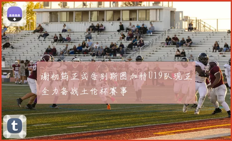 谢初筠正式告别斯图加特U19队现正全力备战土伦杯赛事