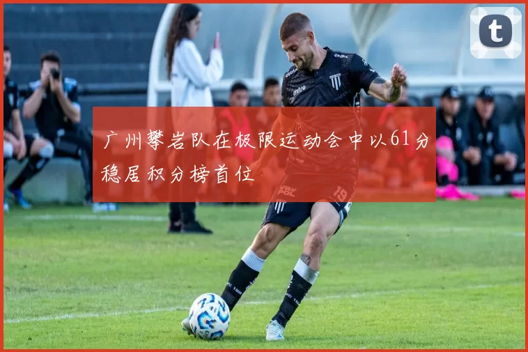 广州攀岩队在极限运动会中以61分稳居积分榜首位
